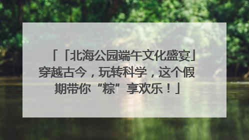 「北海公园端午文化盛宴」穿越古今，玩转科学，这个假期带你“粽”享欢乐！