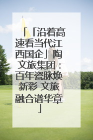 「沿着高速看当代江西国企」陶文旅集团：百年瓷脉焕新彩 文旅融合谱华章