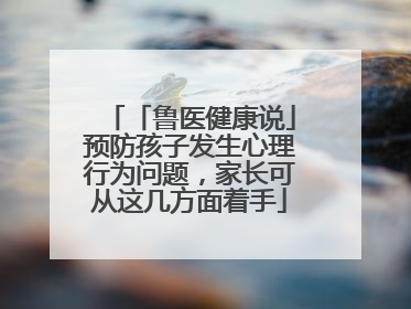 「鲁医健康说」预防孩子发生心理行为问题，家长可从这几方面着手