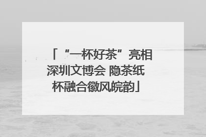 “一杯好茶”亮相深圳文博会 隐茶纸杯融合徽风皖韵