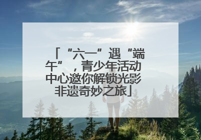 “六一”遇“端午”，青少年活动中心邀你解锁光影非遗奇妙之旅