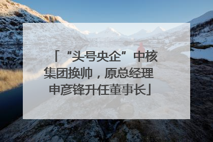 “头号央企”中核集团换帅，原总经理申彦锋升任董事长