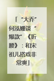 “大乔”何泓姗谈“爆款”《折腰》：和宋祖儿搭戏非常爽