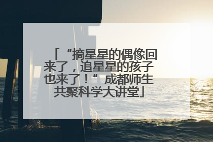 “摘星星的偶像回来了，追星星的孩子也来了！”成都师生共聚科学大讲堂