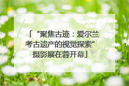 “聚焦古迹：爱尔兰考古遗产的视觉探索”摄影展在蓉开幕