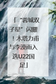“蓉城双子星”闪耀！木塔力甫与李漠雨入选U22国足