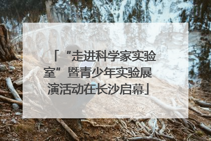 “走进科学家实验室”暨青少年实验展演活动在长沙启幕