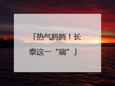 热气腾腾！长泰这一“端”