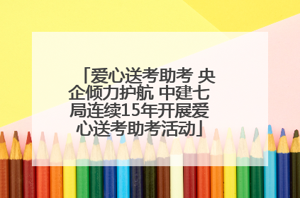 爱心送考助考 央企倾力护航 中建七局连续15年开展爱心送考助考活动