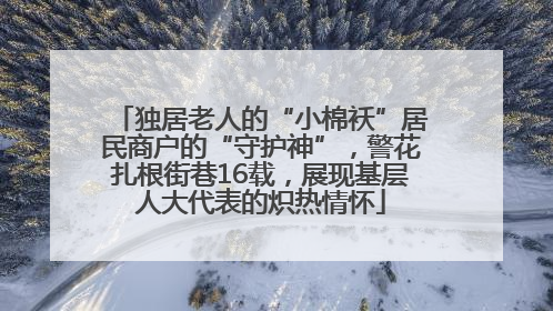 独居老人的“小棉袄”居民商户的“守护神”，警花扎根街巷16载，展现基层人大代表的炽热情怀