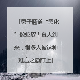 男子肠道“黑化”像蛇皮！夏天到来，很多人被这种难言之隐盯上
