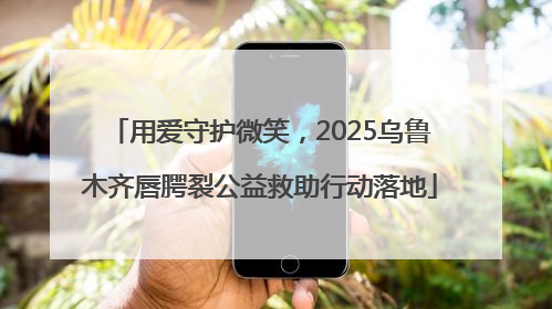 用爱守护微笑，2025乌鲁木齐唇腭裂公益救助行动落地