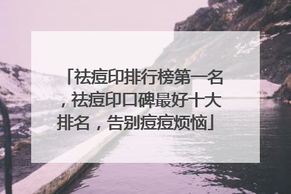 祛痘印排行榜第一名，祛痘印口碑最好十大排名，告别痘痘烦恼