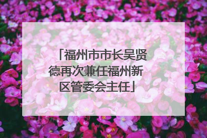 福州市市长吴贤德再次兼任福州新区管委会主任