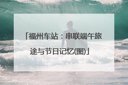福州车站：串联端午旅途与节日记忆(图)