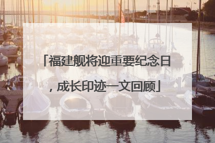 福建舰将迎重要纪念日，成长印迹一文回顾