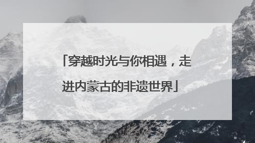 穿越时光与你相遇，走进内蒙古的非遗世界