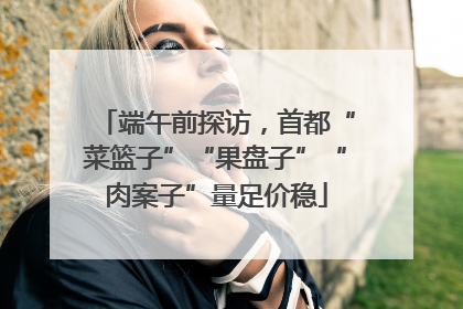 端午前探访，首都“菜篮子”“果盘子”“肉案子”量足价稳