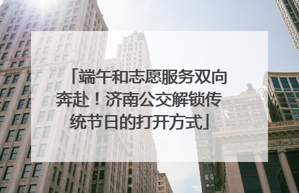 端午和志愿服务双向奔赴！济南公交解锁传统节日的打开方式