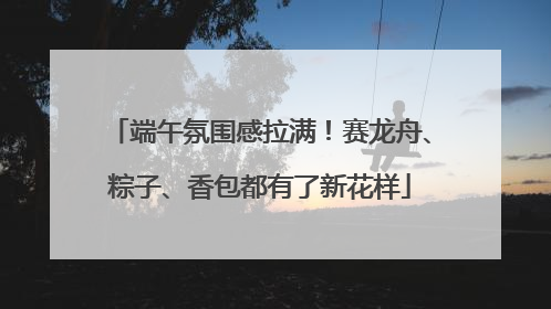 端午氛围感拉满！赛龙舟、粽子、香包都有了新花样