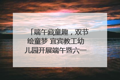 端午藏童趣，双节绘童梦 宜宾教工幼儿园开展端午暨六一亲子游园活动