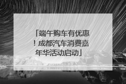端午购车有优惠！成都汽车消费嘉年华活动启动
