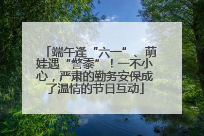 端午逢“六一”、萌娃遇“警黍”！一不小心，严肃的勤务安保成了温情的节日互动
