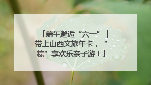 端午邂逅“六一”｜带上山西文旅年卡，“粽”享欢乐亲子游！