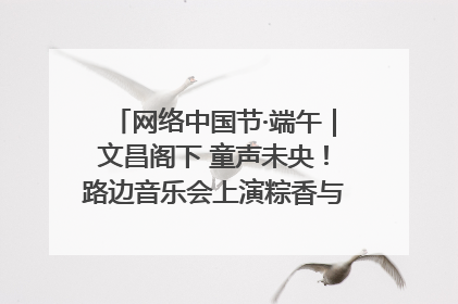 网络中国节·端午｜文昌阁下 童声未央！路边音乐会上演粽香与童真的诗意交响