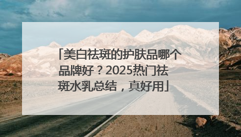 美白祛斑的护肤品哪个品牌好？2025热门祛斑水乳总结，真好用