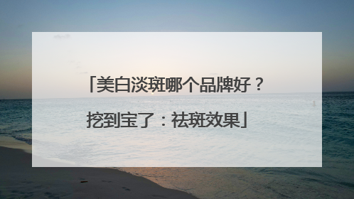 美白淡斑哪个品牌好？挖到宝了：祛斑效果