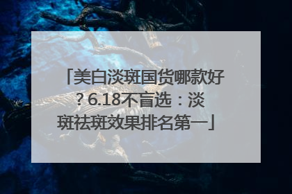 美白淡斑国货哪款好？6.18不盲选：淡斑祛斑效果排名第一