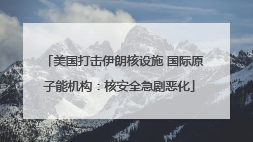 美国打击伊朗核设施 国际原子能机构：核安全急剧恶化