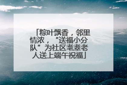 粽叶飘香，邻里情浓，“送福小分队”为社区耄耋老人送上端午祝福