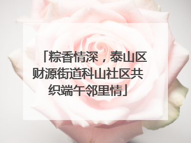粽香情深，泰山区财源街道科山社区共织端午邻里情