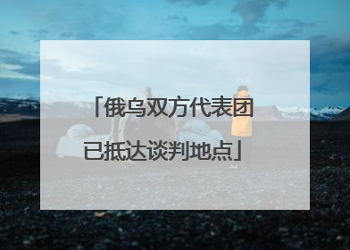 俄乌双方代表团已抵达谈判地点
