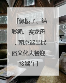佩栀子、结彩绳、赛龙舟，南京端出民俗文化大餐迎接端午