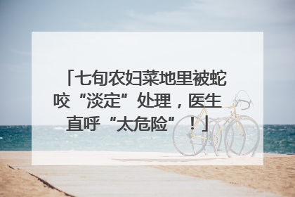 七旬农妇菜地里被蛇咬“淡定”处理，医生直呼“太危险”！