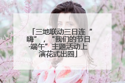 三地联动三日连“嗨”，“我们的节日·端午”主题活动上演花式出圈