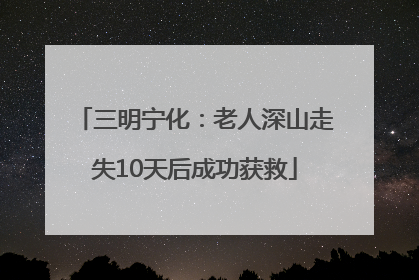 三明宁化：老人深山走失10天后成功获救