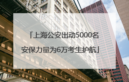 上海公安出动5000名安保力量为6万考生护航