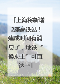 上海将新增2座高铁站！建成时间有消息了，地铁“换乘王”可直达→