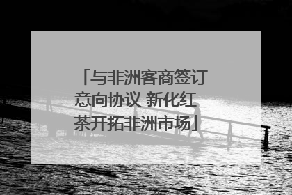 与非洲客商签订意向协议 新化红茶开拓非洲市场