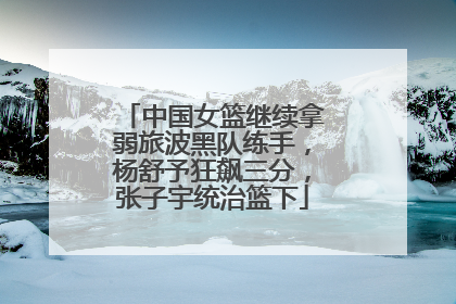 中国女篮继续拿弱旅波黑队练手，杨舒予狂飙三分，张子宇统治篮下