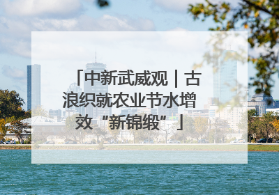 中新武威观｜古浪织就农业节水增效“新锦缎”
