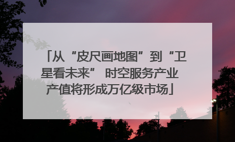 从“皮尺画地图”到“卫星看未来” 时空服务产业产值将形成万亿级市场