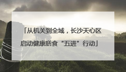 从机关到全域，长沙天心区启动健康膳食“五进”行动