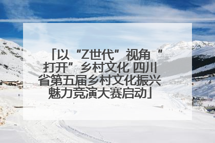以“Z世代”视角“打开”乡村文化 四川省第五届乡村文化振兴魅力竞演大赛启动