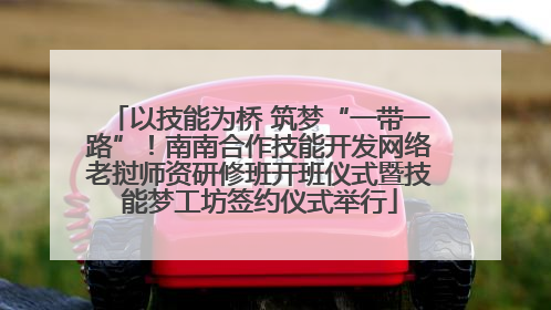 以技能为桥 筑梦“一带一路”！南南合作技能开发网络老挝师资研修班开班仪式暨技能梦工坊签约仪式举行