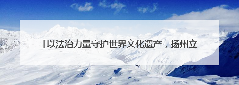 以法治力量守护世界文化遗产，扬州立法保护“蜀冈-瘦西湖风景名胜区”